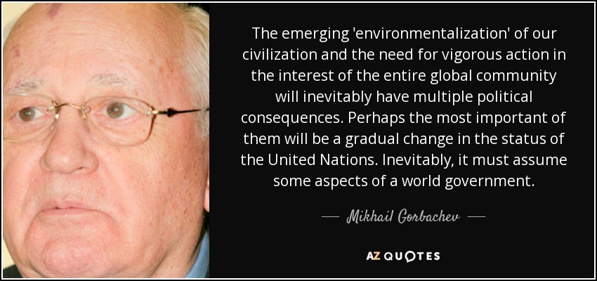 The emerging 'environmentalization' of our civilization and the need for vigorous action in the interest of the entire global community will inevitably have multiple political consequences. Perhaps the most important of them will be a gradual change in the status of the United Nations. Inevitably, it must assume some aspects of a world government. - Mikhail Gorbachev