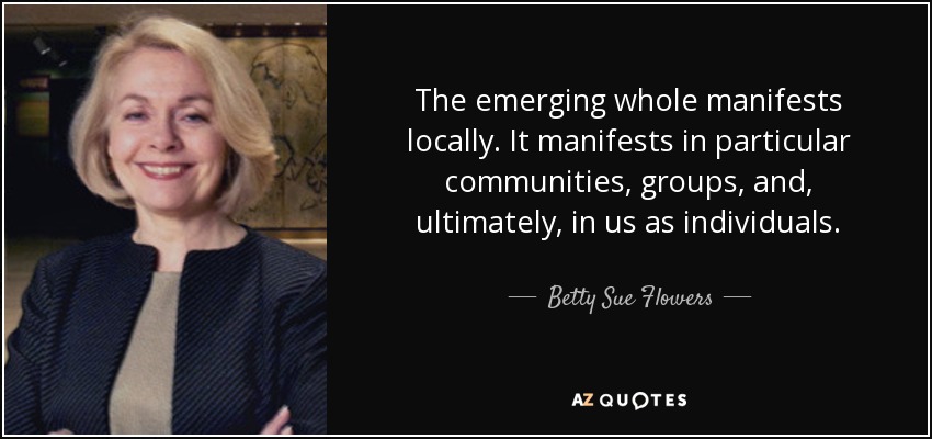 The emerging whole manifests locally. It manifests in particular communities, groups, and, ultimately, in us as individuals. - Betty Sue Flowers