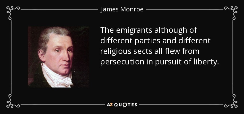 The emigrants although of different parties and different religious sects all flew from persecution in pursuit of liberty. - James Monroe