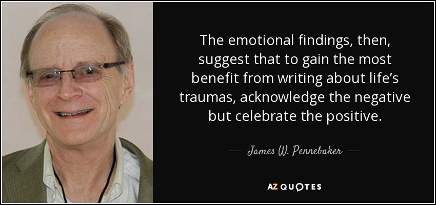 The emotional findings, then, suggest that to gain the most benefit from writing about life’s traumas, acknowledge the negative but celebrate the positive. - James W. Pennebaker