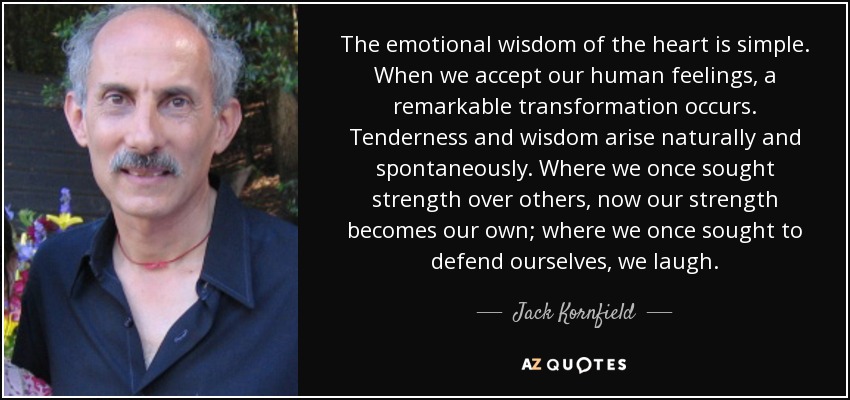 The emotional wisdom of the heart is simple. When we accept our human feelings, a remarkable transformation occurs. Tenderness and wisdom arise naturally and spontaneously. Where we once sought strength over others, now our strength becomes our own; where we once sought to defend ourselves, we laugh. - Jack Kornfield