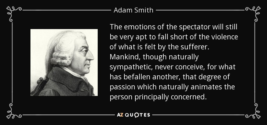 The emotions of the spectator will still be very apt to fall short of the violence of what is felt by the sufferer. Mankind, though naturally sympathetic, never conceive, for what has befallen another, that degree of passion which naturally animates the person principally concerned. - Adam Smith