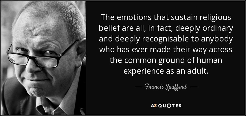 The emotions that sustain religious belief are all, in fact, deeply ordinary and deeply recognisable to anybody who has ever made their way across the common ground of human experience as an adult. - Francis Spufford