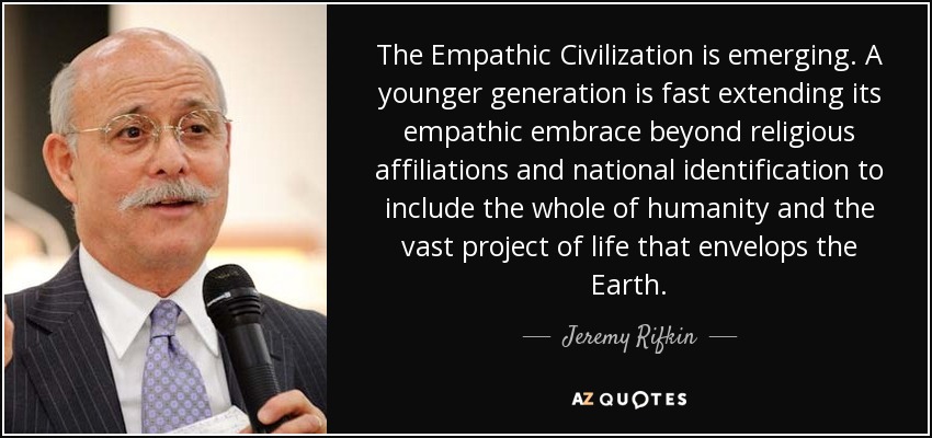 The Empathic Civilization is emerging. A younger generation is fast extending its empathic embrace beyond religious affiliations and national identification to include the whole of humanity and the vast project of life that envelops the Earth. - Jeremy Rifkin
