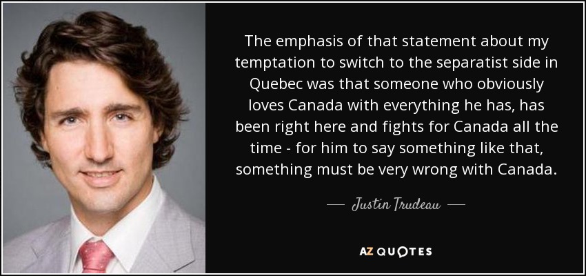 The emphasis of that statement about my temptation to switch to the separatist side in Quebec was that someone who obviously loves Canada with everything he has, has been right here and fights for Canada all the time - for him to say something like that, something must be very wrong with Canada. - Justin Trudeau