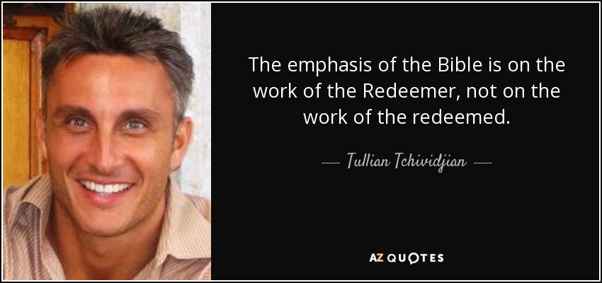 The emphasis of the Bible is on the work of the Redeemer, not on the work of the redeemed. - Tullian Tchividjian