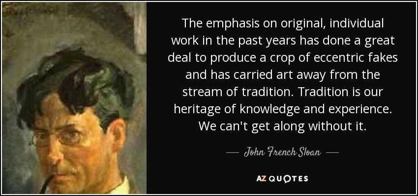 The emphasis on original, individual work in the past years has done a great deal to produce a crop of eccentric fakes and has carried art away from the stream of tradition. Tradition is our heritage of knowledge and experience. We can't get along without it. - John French Sloan
