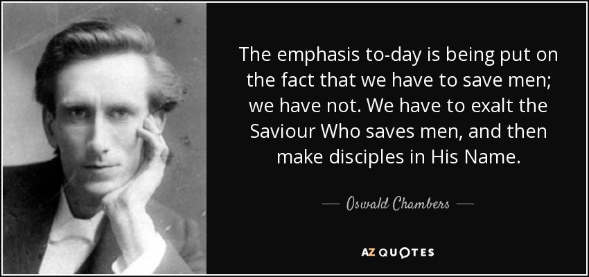 The emphasis to-day is being put on the fact that we have to save men; we have not. We have to exalt the Saviour Who saves men, and then make disciples in His Name. - Oswald Chambers