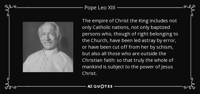 The empire of Christ the King includes not only Catholic nations, not only baptized persons who, though of right belonging to the Church, have been led astray by error, or have been cut off from her by schism, but also all those who are outside the Christian faith: so that truly the whole of mankind is subject to the power of Jesus Christ. - Pope Leo XIII