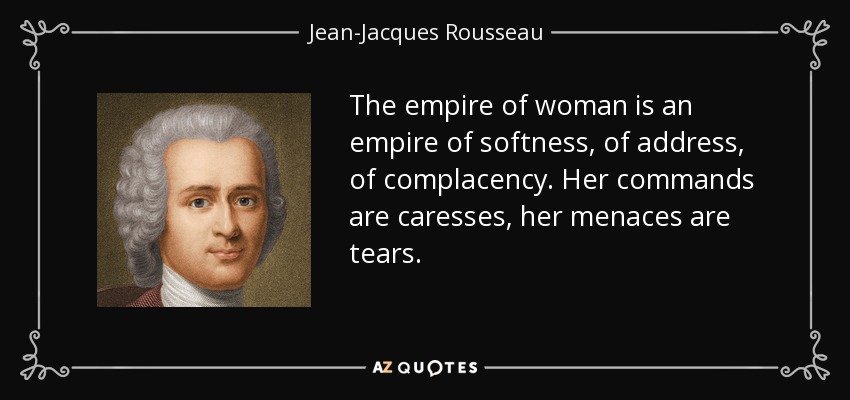 The empire of woman is an empire of softness, of address, of complacency. Her commands are caresses, her menaces are tears. - Jean-Jacques Rousseau