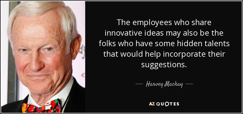 The employees who share innovative ideas may also be the folks who have some hidden talents that would help incorporate their suggestions. - Harvey Mackay