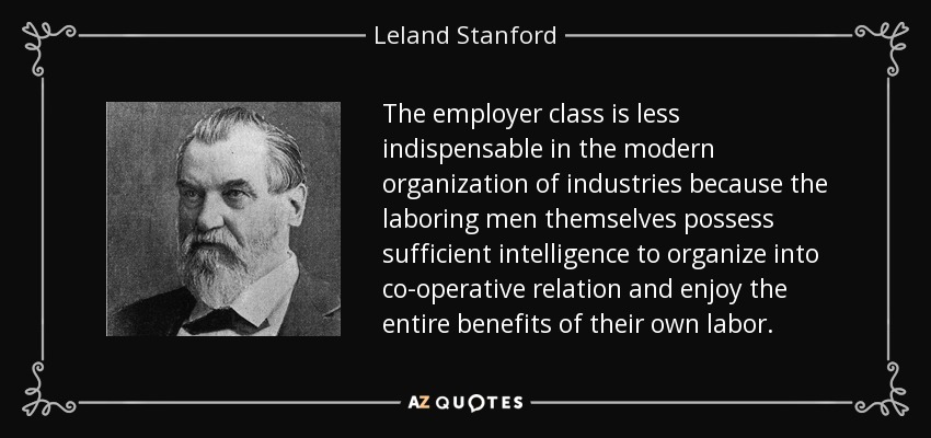 The employer class is less indispensable in the modern organization of industries because the laboring men themselves possess sufficient intelligence to organize into co-operative relation and enjoy the entire benefits of their own labor. - Leland Stanford