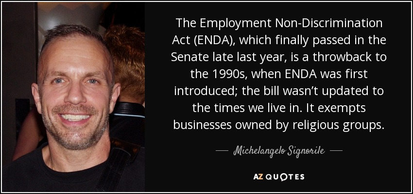 The Employment Non-Discrimination Act (ENDA), which finally passed in the Senate late last year, is a throwback to the 1990s, when ENDA was first introduced; the bill wasn’t updated to the times we live in. It exempts businesses owned by religious groups. - Michelangelo Signorile