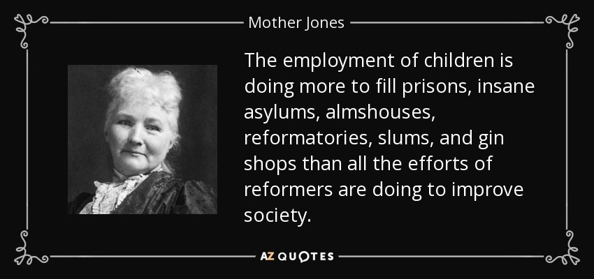 The employment of children is doing more to fill prisons, insane asylums, almshouses, reformatories, slums, and gin shops than all the efforts of reformers are doing to improve society. - Mother Jones