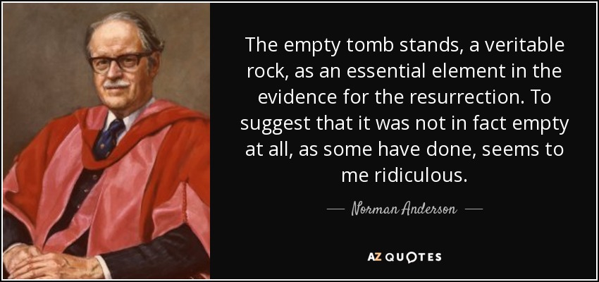 The empty tomb stands, a veritable rock, as an essential element in the evidence for the resurrection. To suggest that it was not in fact empty at all, as some have done, seems to me ridiculous. - Norman Anderson