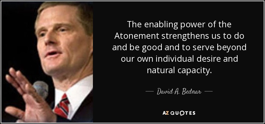 The enabling power of the Atonement strengthens us to do and be good and to serve beyond our own individual desire and natural capacity. - David A. Bednar