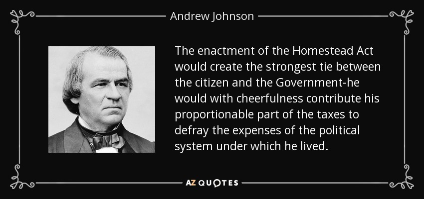 The enactment of the Homestead Act would create the strongest tie between the citizen and the Government-he would with cheerfulness contribute his proportionable part of the taxes to defray the expenses of the political system under which he lived. - Andrew Johnson