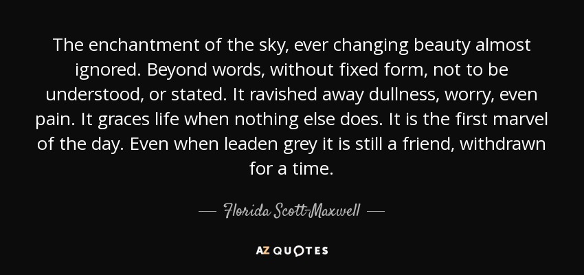The enchantment of the sky, ever changing beauty almost ignored. Beyond words, without fixed form, not to be understood, or stated. It ravished away dullness, worry, even pain. It graces life when nothing else does. It is the first marvel of the day. Even when leaden grey it is still a friend, withdrawn for a time. - Florida Scott-Maxwell