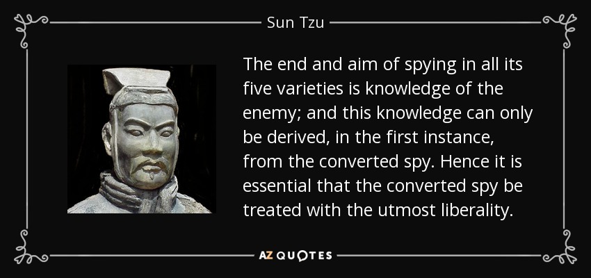 The end and aim of spying in all its five varieties is knowledge of the enemy; and this knowledge can only be derived, in the first instance, from the converted spy. Hence it is essential that the converted spy be treated with the utmost liberality. - Sun Tzu