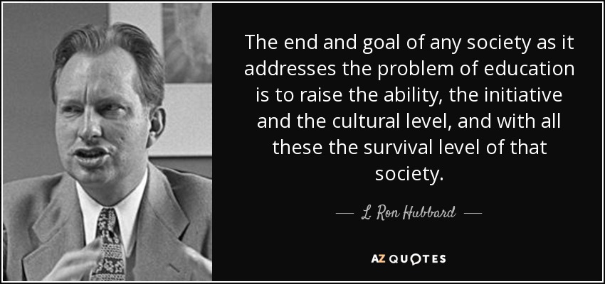 The end and goal of any society as it addresses the problem of education is to raise the ability, the initiative and the cultural level, and with all these the survival level of that society. - L. Ron Hubbard