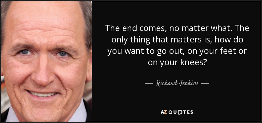 The end comes, no matter what. The only thing that matters is, how do you want to go out, on your feet or on your knees? - Richard Jenkins