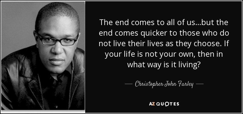 The end comes to all of us...but the end comes quicker to those who do not live their lives as they choose. If your life is not your own, then in what way is it living? - Christopher John Farley