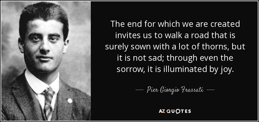 The end for which we are created invites us to walk a road that is surely sown with a lot of thorns, but it is not sad; through even the sorrow, it is illuminated by joy. - Pier Giorgio Frassati