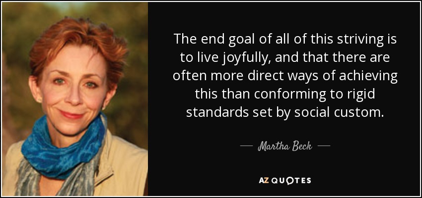 The end goal of all of this striving is to live joyfully, and that there are often more direct ways of achieving this than conforming to rigid standards set by social custom. - Martha Beck