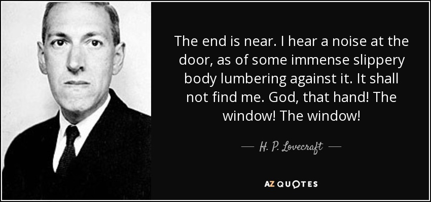 The end is near. I hear a noise at the door, as of some immense slippery body lumbering against it. It shall not find me. God, that hand! The window! The window! - H. P. Lovecraft