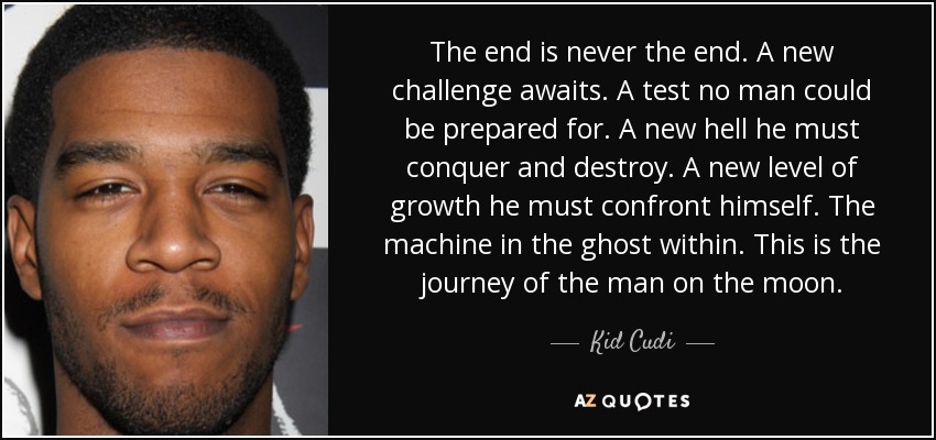 The end is never the end. A new challenge awaits. A test no man could be prepared for. A new hell he must conquer and destroy. A new level of growth he must confront himself. The machine in the ghost within. This is the journey of the man on the moon. - Kid Cudi