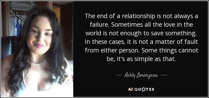 The end of a relationship is not always a failure. Sometimes all the love in the world is not enough to save something. In these cases, it is not a matter of fault from either person. Some things cannot be, it's as simple as that. - Ashly Lorenzana