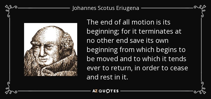 The end of all motion is its beginning; for it terminates at no other end save its own beginning from which begins to be moved and to which it tends ever to return, in order to cease and rest in it. - Johannes Scotus Eriugena