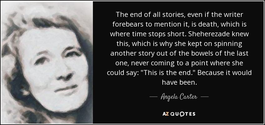 The end of all stories, even if the writer forebears to mention it, is death, which is where time stops short. Sheherezade knew this, which is why she kept on spinning another story out of the bowels of the last one, never coming to a point where she could say: 