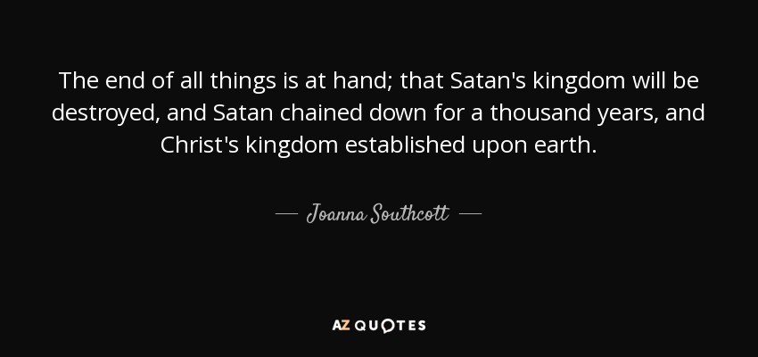 The end of all things is at hand; that Satan's kingdom will be destroyed, and Satan chained down for a thousand years, and Christ's kingdom established upon earth. - Joanna Southcott