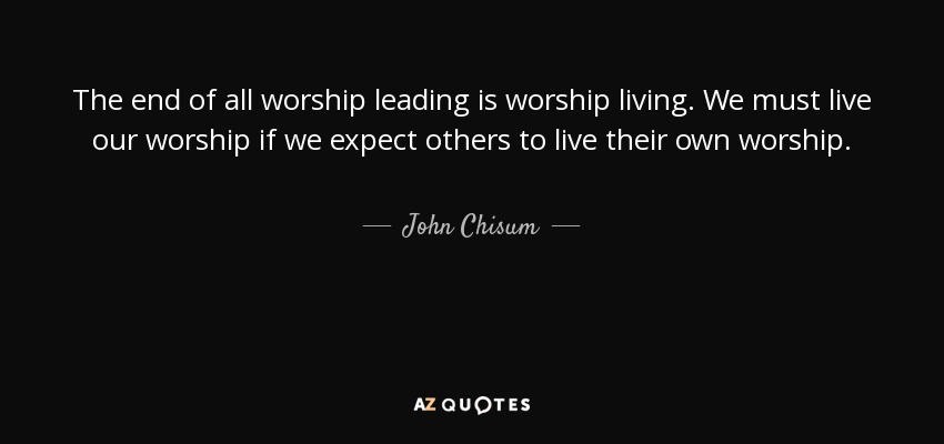 The end of all worship leading is worship living. We must live our worship if we expect others to live their own worship. - John Chisum