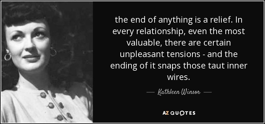 the end of anything is a relief. In every relationship, even the most valuable, there are certain unpleasant tensions - and the ending of it snaps those taut inner wires. - Kathleen Winsor