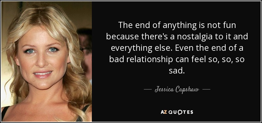 The end of anything is not fun because there's a nostalgia to it and everything else. Even the end of a bad relationship can feel so, so, so sad. - Jessica Capshaw