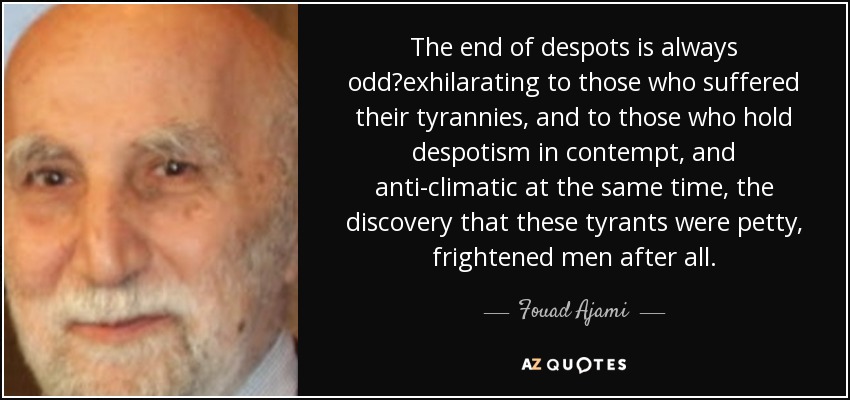 The end of despots is always odd?exhilarating to those who suffered their tyrannies, and to those who hold despotism in contempt, and anti-climatic at the same time, the discovery that these tyrants were petty, frightened men after all. - Fouad Ajami