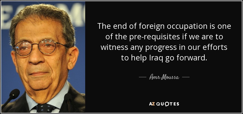 The end of foreign occupation is one of the pre-requisites if we are to witness any progress in our efforts to help Iraq go forward. - Amr Moussa