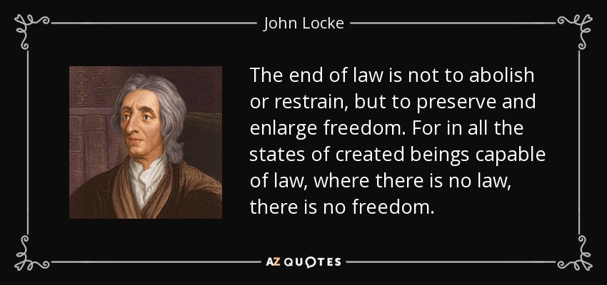The end of law is not to abolish or restrain, but to preserve and enlarge freedom. For in all the states of created beings capable of law, where there is no law, there is no freedom. - John Locke