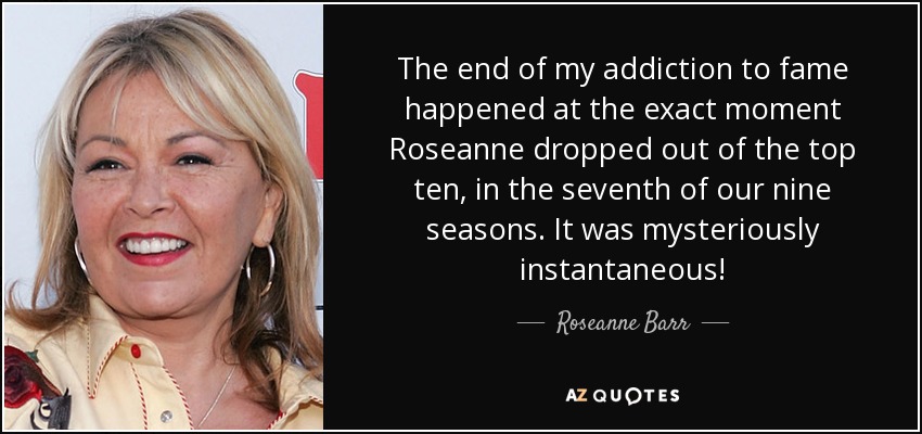 The end of my addiction to fame happened at the exact moment Roseanne dropped out of the top ten, in the seventh of our nine seasons. It was mysteriously instantaneous! - Roseanne Barr
