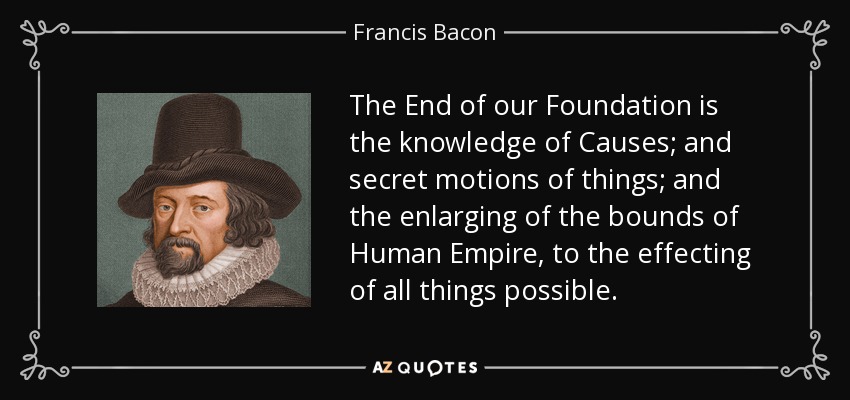 The End of our Foundation is the knowledge of Causes; and secret motions of things; and the enlarging of the bounds of Human Empire, to the effecting of all things possible. - Francis Bacon
