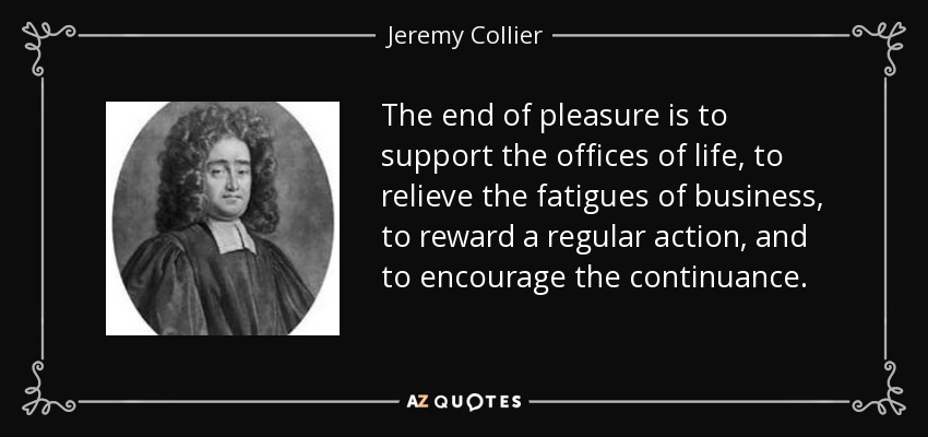 The end of pleasure is to support the offices of life, to relieve the fatigues of business, to reward a regular action, and to encourage the continuance. - Jeremy Collier