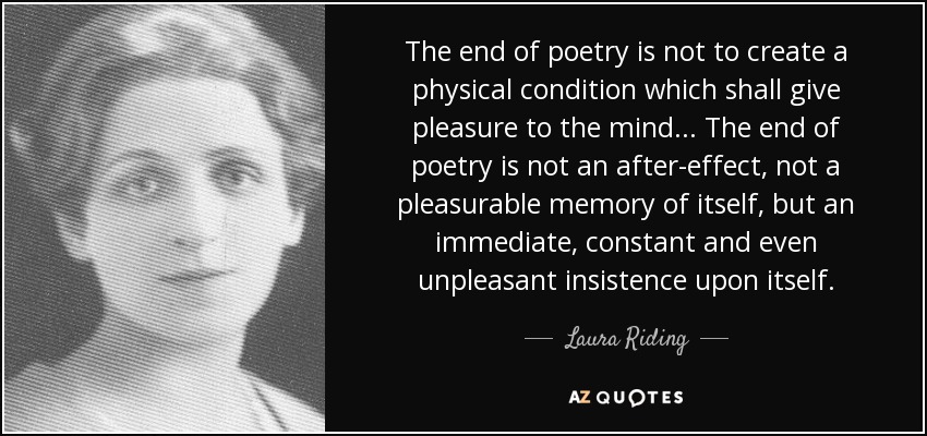 The end of poetry is not to create a physical condition which shall give pleasure to the mind... The end of poetry is not an after-effect, not a pleasurable memory of itself, but an immediate, constant and even unpleasant insistence upon itself. - Laura Riding