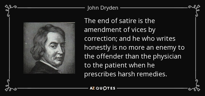 The end of satire is the amendment of vices by correction; and he who writes honestly is no more an enemy to the offender than the physician to the patient when he prescribes harsh remedies. - John Dryden