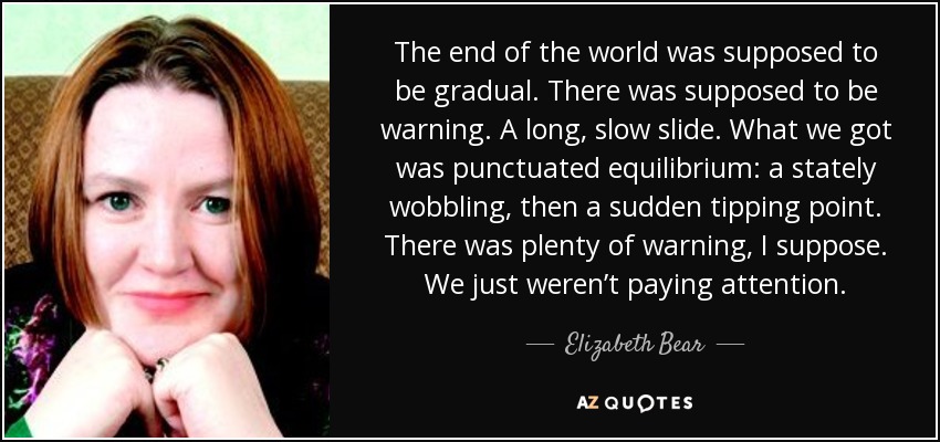 The end of the world was supposed to be gradual. There was supposed to be warning. A long, slow slide. What we got was punctuated equilibrium: a stately wobbling, then a sudden tipping point. There was plenty of warning, I suppose. We just weren’t paying attention. - Elizabeth Bear