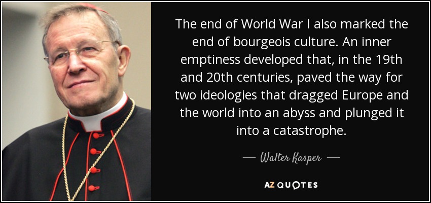 The end of World War I also marked the end of bourgeois culture. An inner emptiness developed that, in the 19th and 20th centuries, paved the way for two ideologies that dragged Europe and the world into an abyss and plunged it into a catastrophe. - Walter Kasper