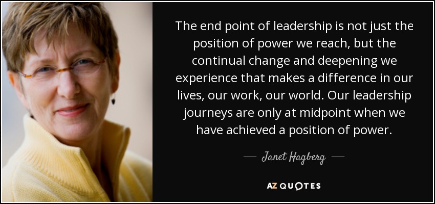 The end point of leadership is not just the position of power we reach, but the continual change and deepening we experience that makes a difference in our lives, our work, our world. Our leadership journeys are only at midpoint when we have achieved a position of power. - Janet Hagberg