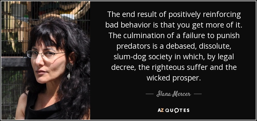 The end result of positively reinforcing bad behavior is that you get more of it. The culmination of a failure to punish predators is a debased, dissolute, slum-dog society in which, by legal decree, the righteous suffer and the wicked prosper. - Ilana Mercer