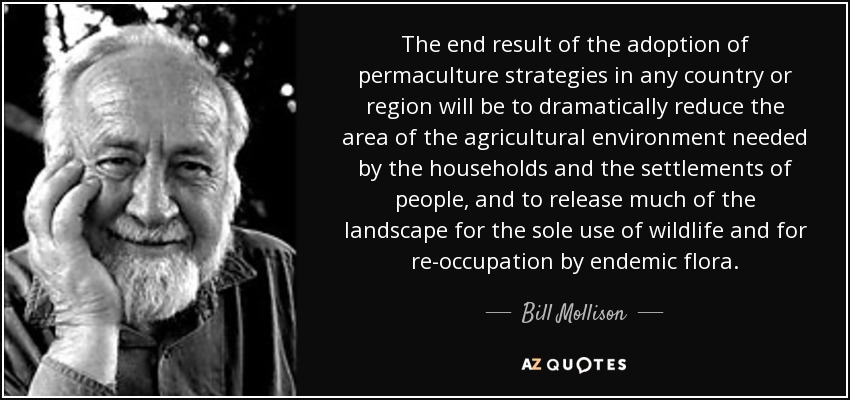 The end result of the adoption of permaculture strategies in any country or region will be to dramatically reduce the area of the agricultural environment needed by the households and the settlements of people, and to release much of the landscape for the sole use of wildlife and for re-occupation by endemic flora. - Bill Mollison